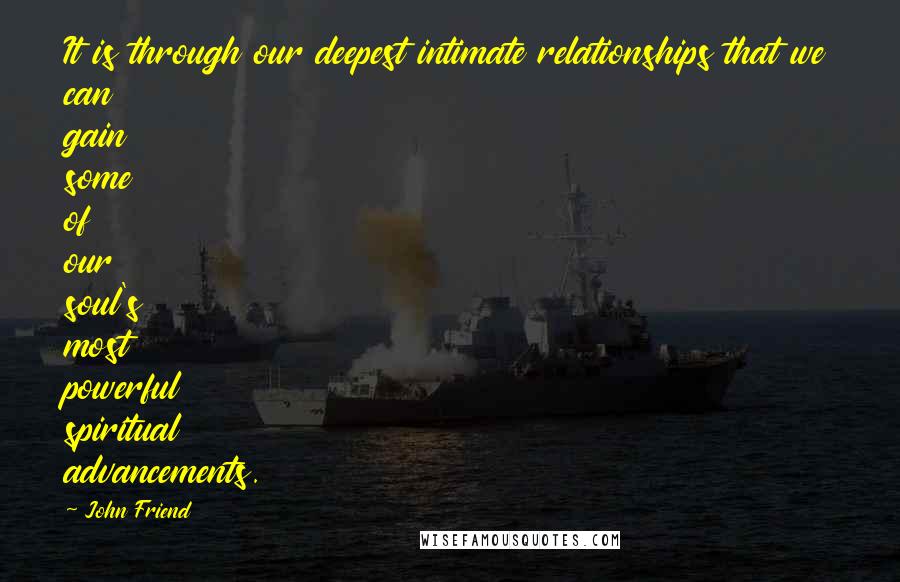 John Friend Quotes: It is through our deepest intimate relationships that we can gain some of our soul's most powerful spiritual advancements.