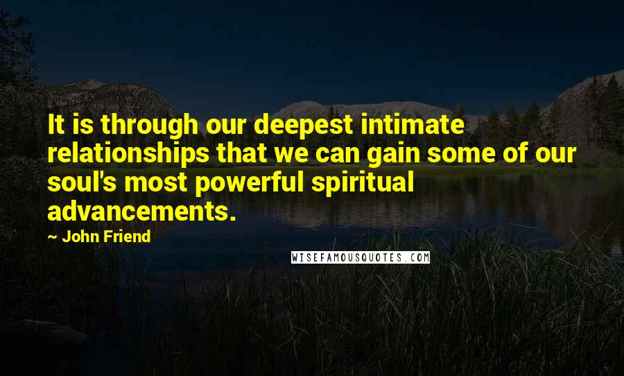 John Friend Quotes: It is through our deepest intimate relationships that we can gain some of our soul's most powerful spiritual advancements.