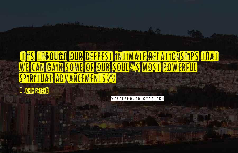 John Friend Quotes: It is through our deepest intimate relationships that we can gain some of our soul's most powerful spiritual advancements.