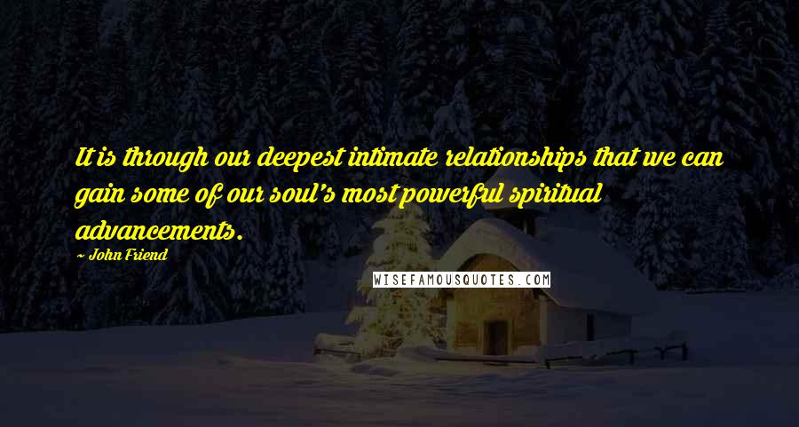 John Friend Quotes: It is through our deepest intimate relationships that we can gain some of our soul's most powerful spiritual advancements.