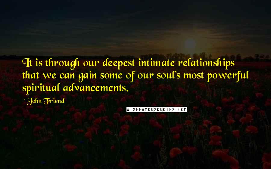 John Friend Quotes: It is through our deepest intimate relationships that we can gain some of our soul's most powerful spiritual advancements.