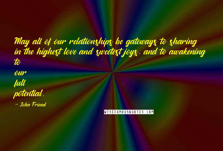 John Friend Quotes: May all of our relationships be gateways to sharing in the highest love and sweetest joys, and to awakening to our full potential.