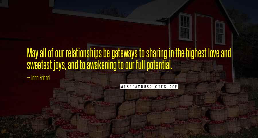 John Friend Quotes: May all of our relationships be gateways to sharing in the highest love and sweetest joys, and to awakening to our full potential.