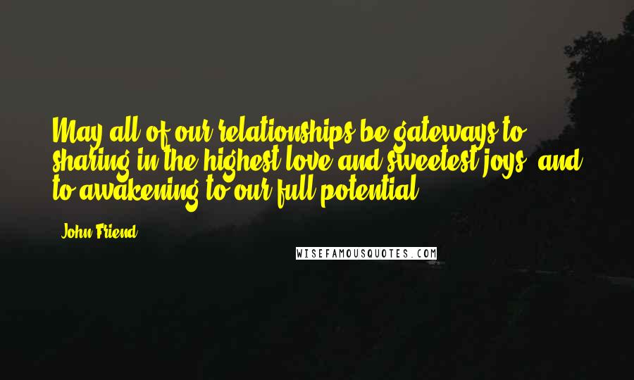 John Friend Quotes: May all of our relationships be gateways to sharing in the highest love and sweetest joys, and to awakening to our full potential.