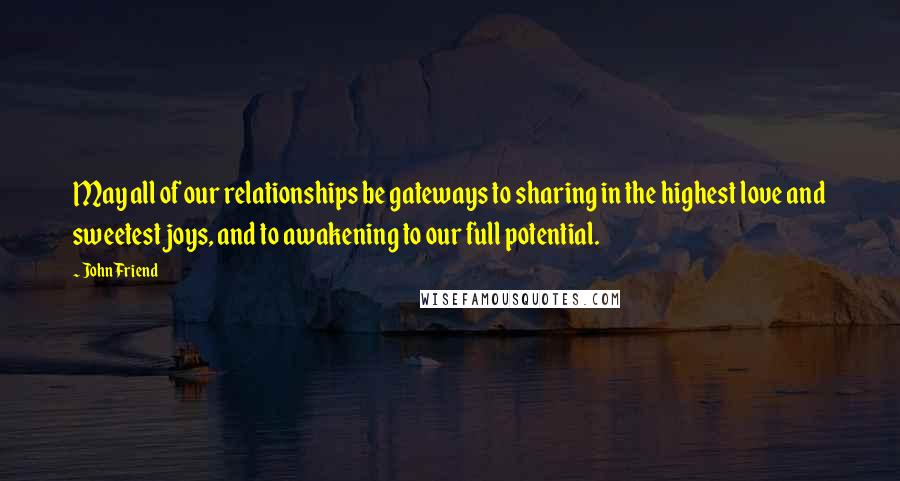 John Friend Quotes: May all of our relationships be gateways to sharing in the highest love and sweetest joys, and to awakening to our full potential.