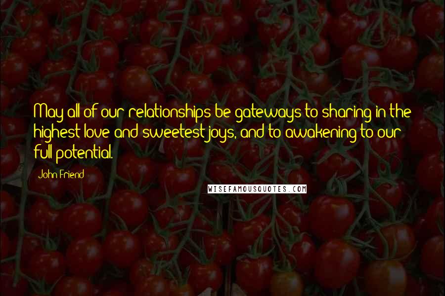 John Friend Quotes: May all of our relationships be gateways to sharing in the highest love and sweetest joys, and to awakening to our full potential.