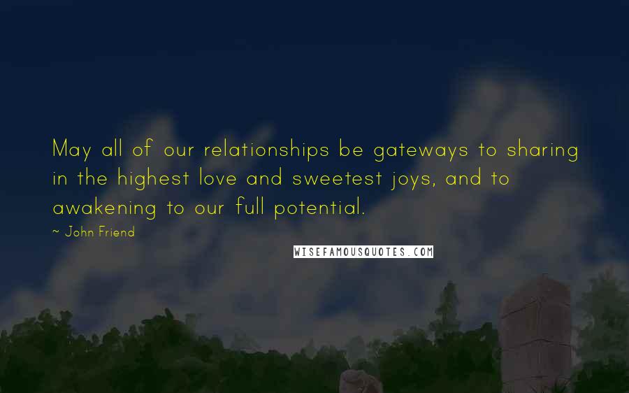 John Friend Quotes: May all of our relationships be gateways to sharing in the highest love and sweetest joys, and to awakening to our full potential.