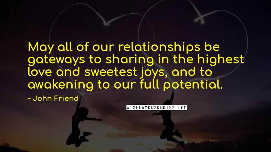 John Friend Quotes: May all of our relationships be gateways to sharing in the highest love and sweetest joys, and to awakening to our full potential.