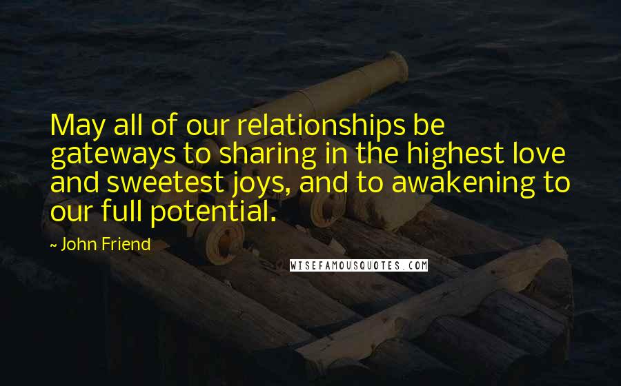 John Friend Quotes: May all of our relationships be gateways to sharing in the highest love and sweetest joys, and to awakening to our full potential.