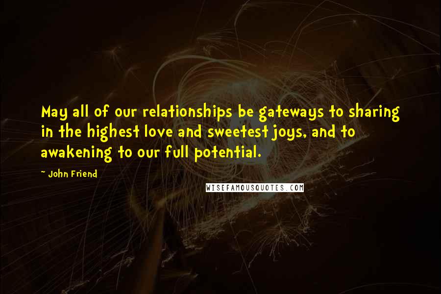 John Friend Quotes: May all of our relationships be gateways to sharing in the highest love and sweetest joys, and to awakening to our full potential.