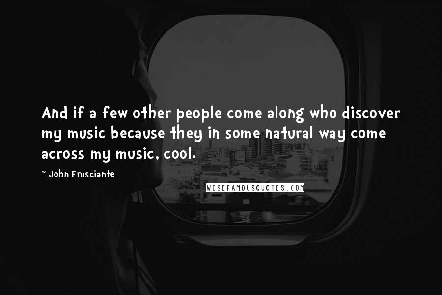 John Frusciante Quotes: And if a few other people come along who discover my music because they in some natural way come across my music, cool.