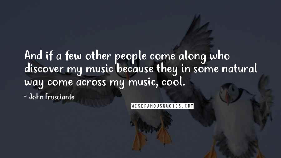 John Frusciante Quotes: And if a few other people come along who discover my music because they in some natural way come across my music, cool.