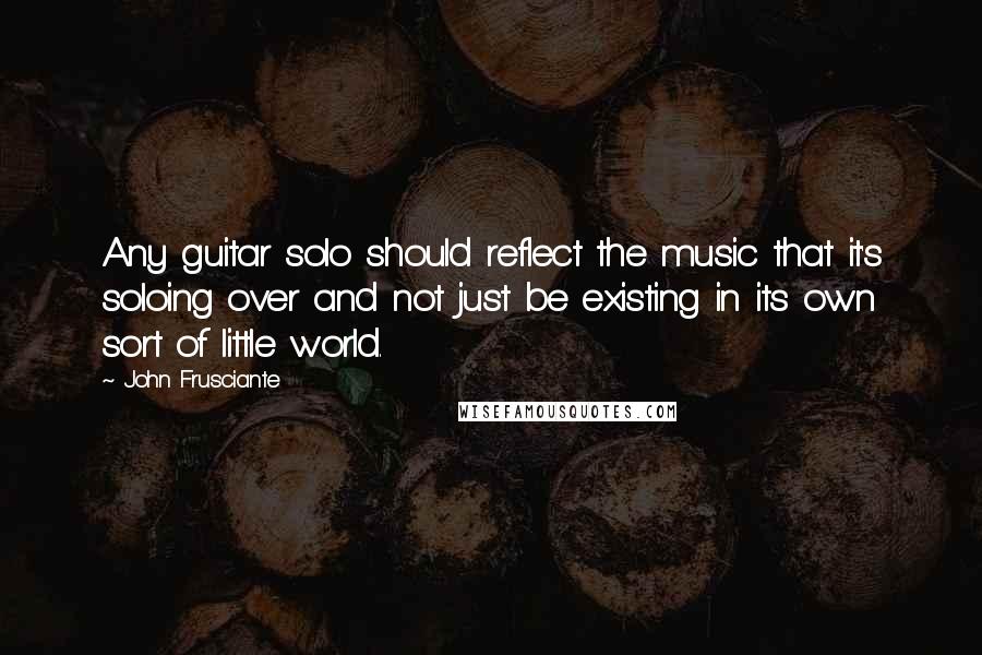 John Frusciante Quotes: Any guitar solo should reflect the music that it's soloing over and not just be existing in its own sort of little world.