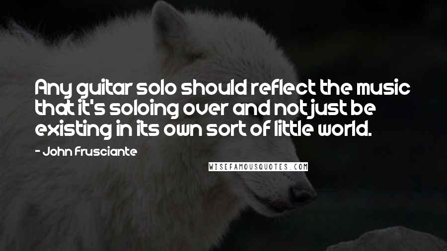 John Frusciante Quotes: Any guitar solo should reflect the music that it's soloing over and not just be existing in its own sort of little world.