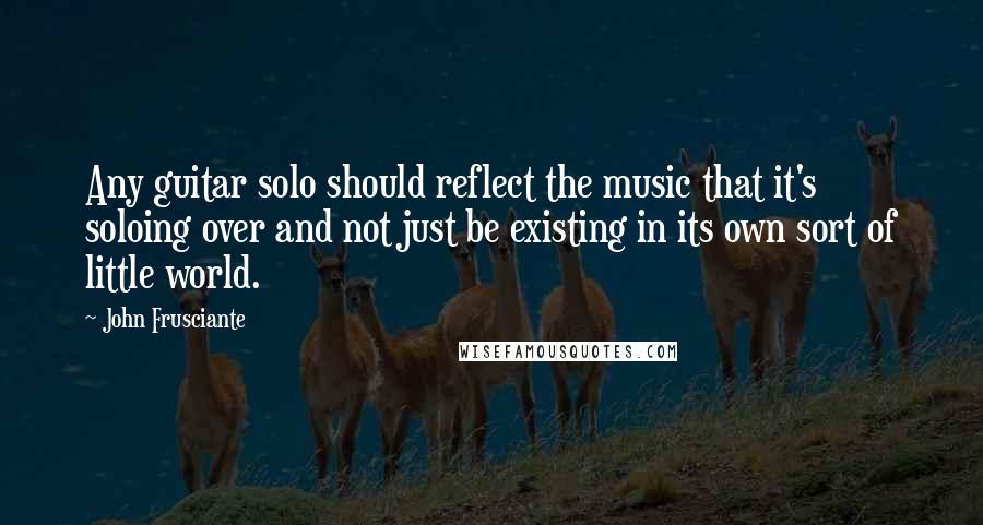 John Frusciante Quotes: Any guitar solo should reflect the music that it's soloing over and not just be existing in its own sort of little world.