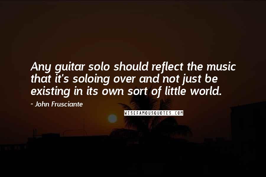 John Frusciante Quotes: Any guitar solo should reflect the music that it's soloing over and not just be existing in its own sort of little world.