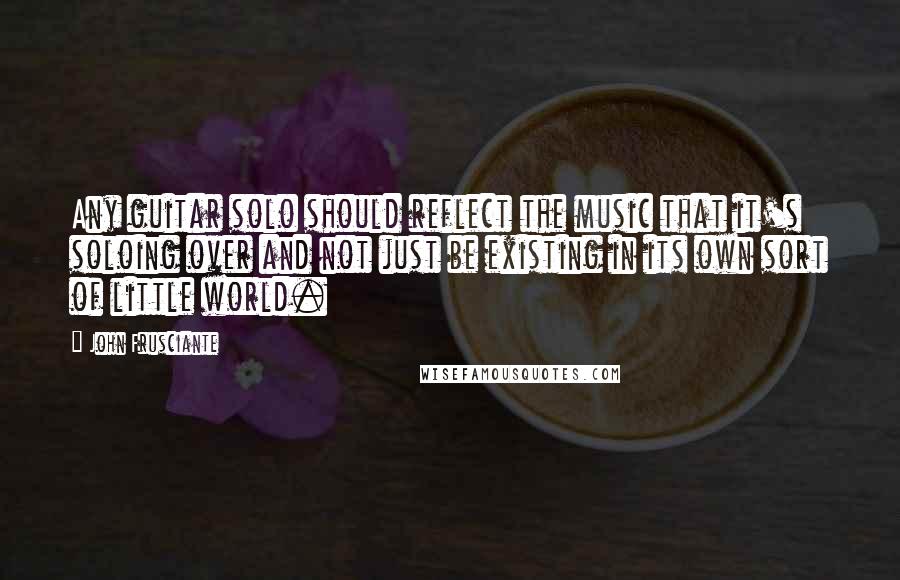 John Frusciante Quotes: Any guitar solo should reflect the music that it's soloing over and not just be existing in its own sort of little world.