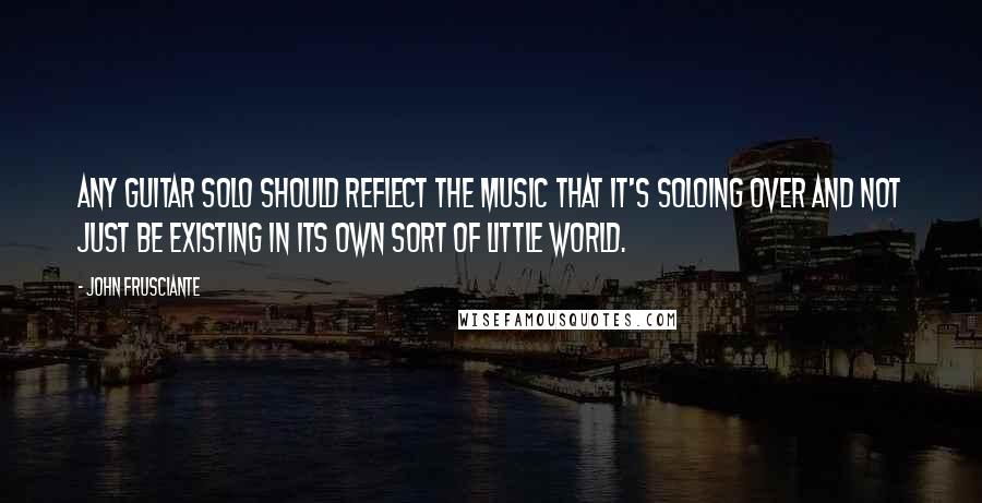 John Frusciante Quotes: Any guitar solo should reflect the music that it's soloing over and not just be existing in its own sort of little world.