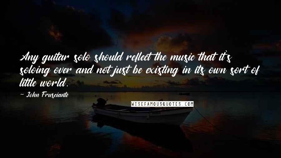 John Frusciante Quotes: Any guitar solo should reflect the music that it's soloing over and not just be existing in its own sort of little world.