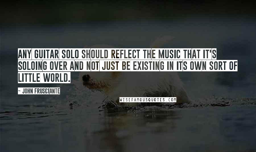 John Frusciante Quotes: Any guitar solo should reflect the music that it's soloing over and not just be existing in its own sort of little world.