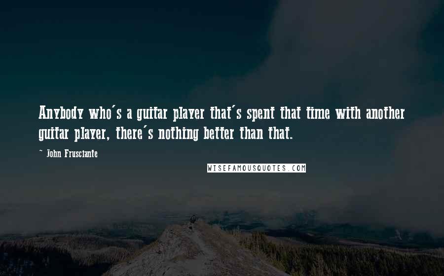 John Frusciante Quotes: Anybody who's a guitar player that's spent that time with another guitar player, there's nothing better than that.