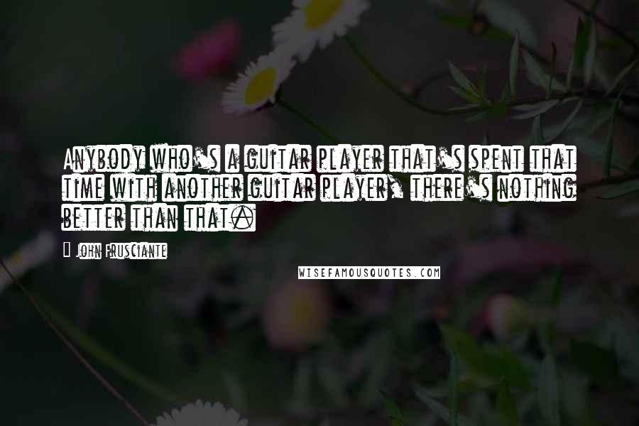 John Frusciante Quotes: Anybody who's a guitar player that's spent that time with another guitar player, there's nothing better than that.