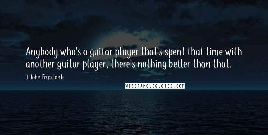 John Frusciante Quotes: Anybody who's a guitar player that's spent that time with another guitar player, there's nothing better than that.