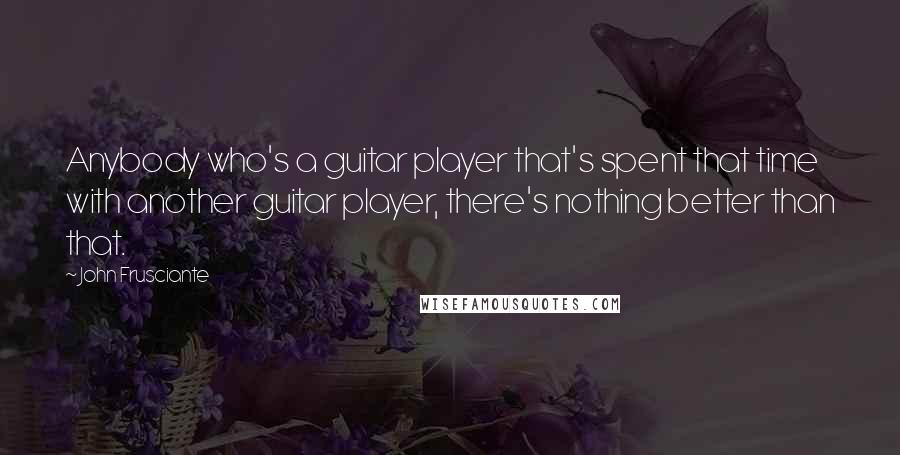 John Frusciante Quotes: Anybody who's a guitar player that's spent that time with another guitar player, there's nothing better than that.