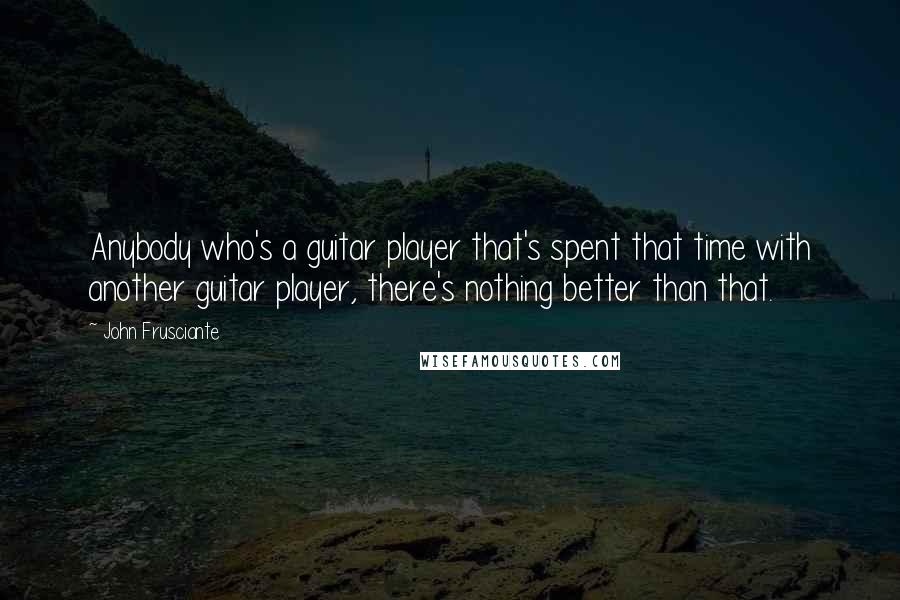 John Frusciante Quotes: Anybody who's a guitar player that's spent that time with another guitar player, there's nothing better than that.