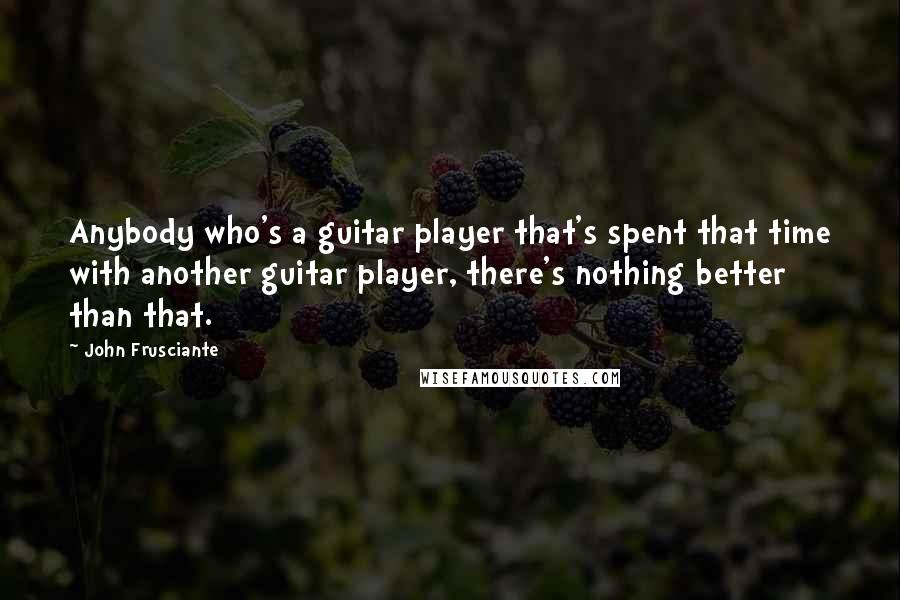 John Frusciante Quotes: Anybody who's a guitar player that's spent that time with another guitar player, there's nothing better than that.