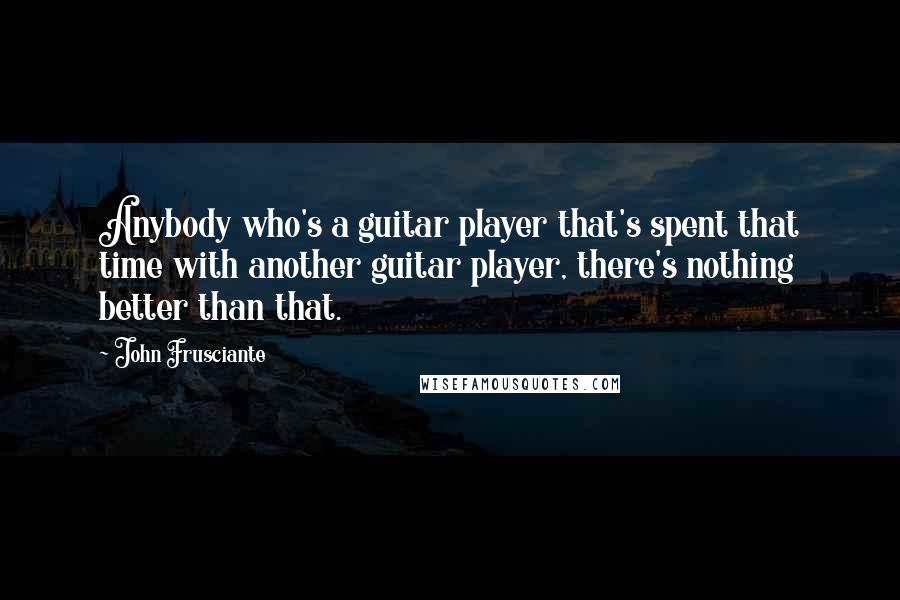 John Frusciante Quotes: Anybody who's a guitar player that's spent that time with another guitar player, there's nothing better than that.