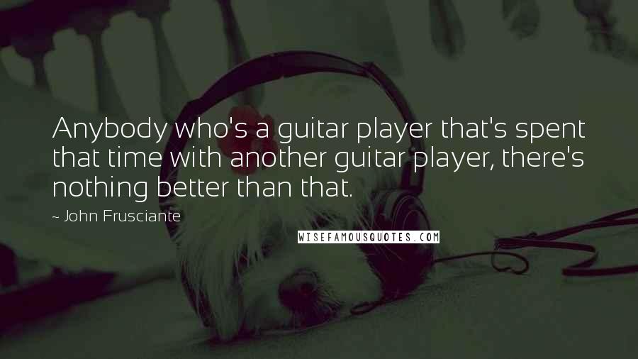 John Frusciante Quotes: Anybody who's a guitar player that's spent that time with another guitar player, there's nothing better than that.