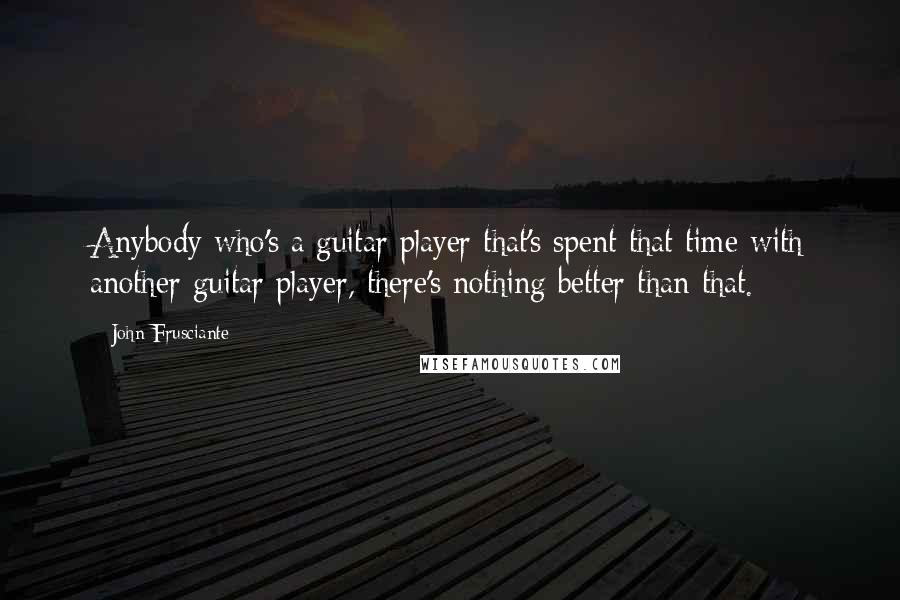 John Frusciante Quotes: Anybody who's a guitar player that's spent that time with another guitar player, there's nothing better than that.