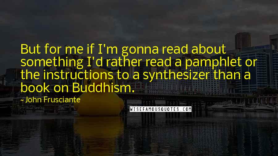 John Frusciante Quotes: But for me if I'm gonna read about something I'd rather read a pamphlet or the instructions to a synthesizer than a book on Buddhism.