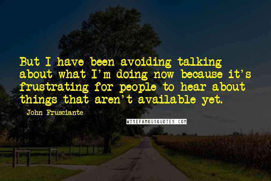 John Frusciante Quotes: But I have been avoiding talking about what I'm doing now because it's frustrating for people to hear about things that aren't available yet.