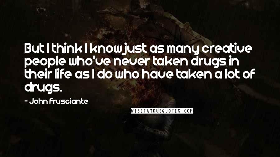 John Frusciante Quotes: But I think I know just as many creative people who've never taken drugs in their life as I do who have taken a lot of drugs.