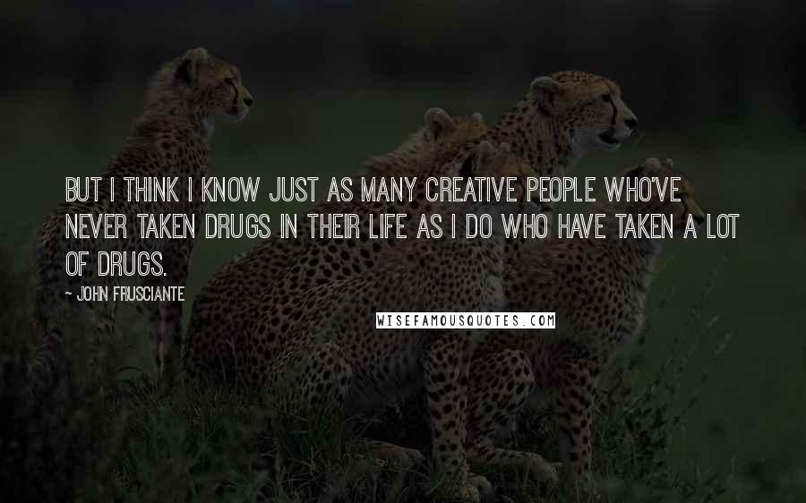 John Frusciante Quotes: But I think I know just as many creative people who've never taken drugs in their life as I do who have taken a lot of drugs.