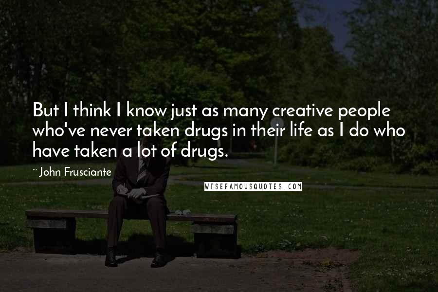 John Frusciante Quotes: But I think I know just as many creative people who've never taken drugs in their life as I do who have taken a lot of drugs.