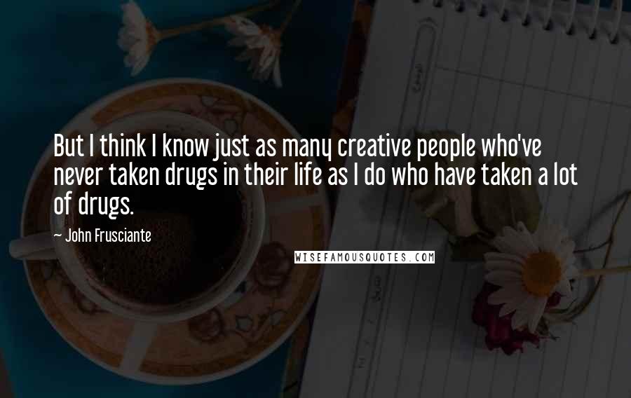 John Frusciante Quotes: But I think I know just as many creative people who've never taken drugs in their life as I do who have taken a lot of drugs.