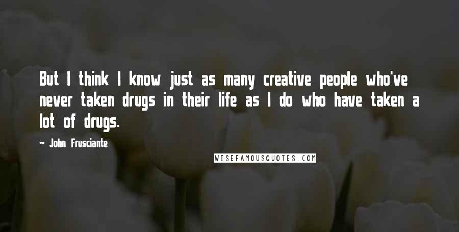 John Frusciante Quotes: But I think I know just as many creative people who've never taken drugs in their life as I do who have taken a lot of drugs.