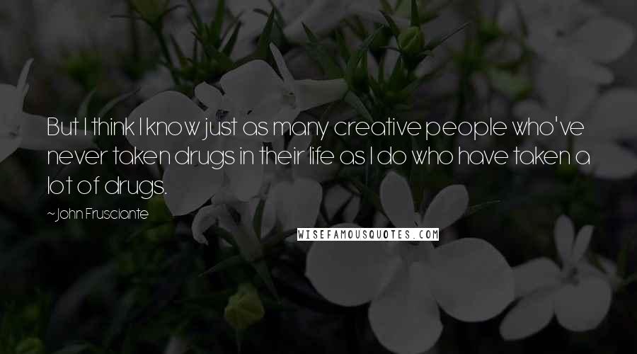 John Frusciante Quotes: But I think I know just as many creative people who've never taken drugs in their life as I do who have taken a lot of drugs.