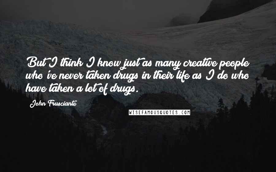 John Frusciante Quotes: But I think I know just as many creative people who've never taken drugs in their life as I do who have taken a lot of drugs.