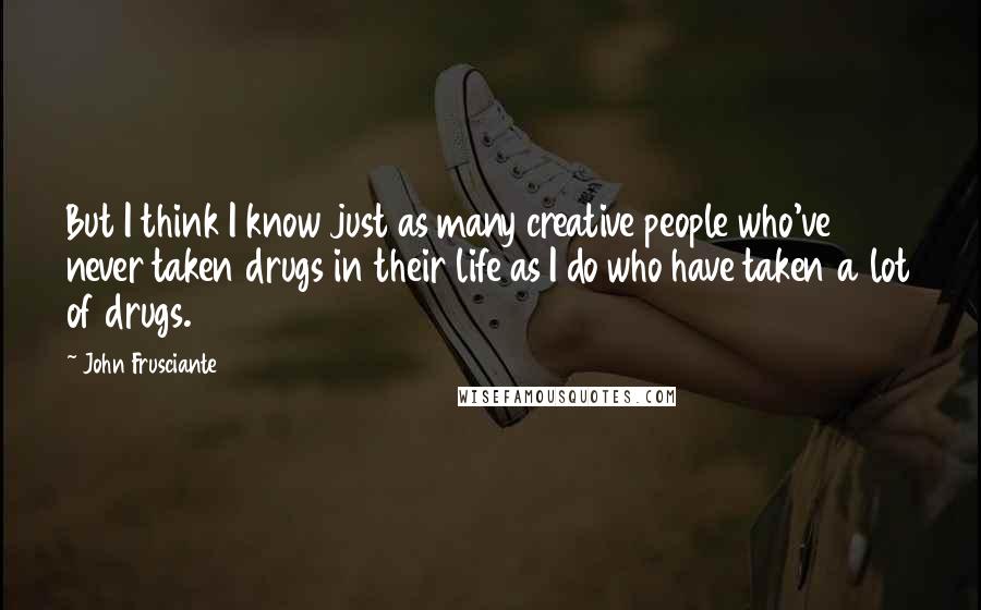 John Frusciante Quotes: But I think I know just as many creative people who've never taken drugs in their life as I do who have taken a lot of drugs.