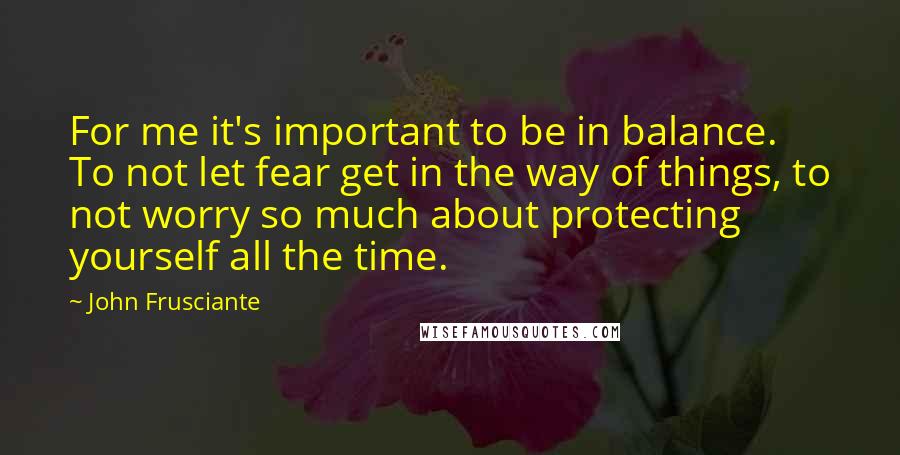 John Frusciante Quotes: For me it's important to be in balance. To not let fear get in the way of things, to not worry so much about protecting yourself all the time.