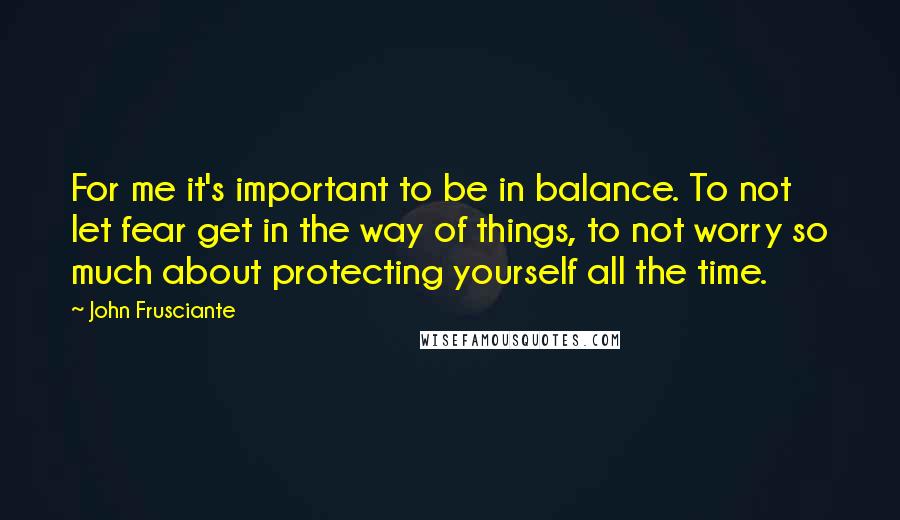 John Frusciante Quotes: For me it's important to be in balance. To not let fear get in the way of things, to not worry so much about protecting yourself all the time.