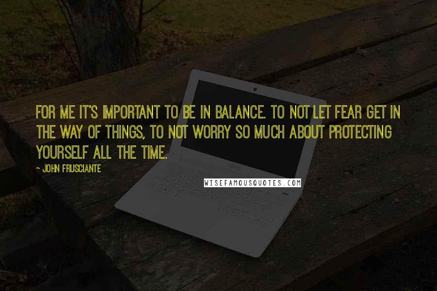 John Frusciante Quotes: For me it's important to be in balance. To not let fear get in the way of things, to not worry so much about protecting yourself all the time.