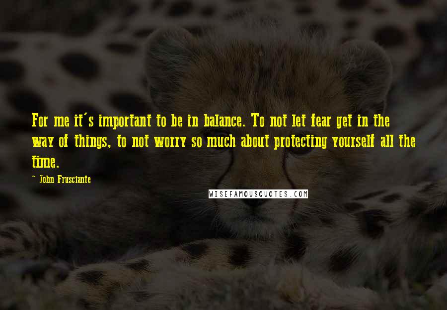 John Frusciante Quotes: For me it's important to be in balance. To not let fear get in the way of things, to not worry so much about protecting yourself all the time.