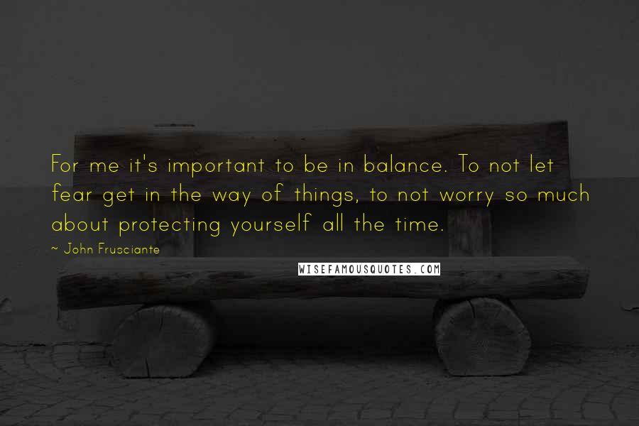 John Frusciante Quotes: For me it's important to be in balance. To not let fear get in the way of things, to not worry so much about protecting yourself all the time.