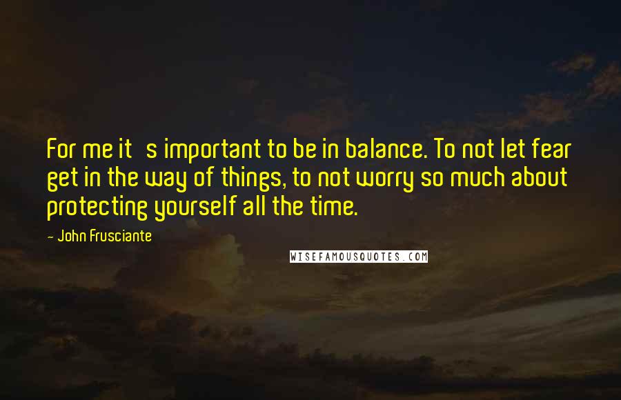 John Frusciante Quotes: For me it's important to be in balance. To not let fear get in the way of things, to not worry so much about protecting yourself all the time.