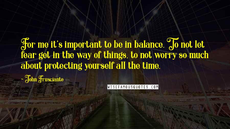 John Frusciante Quotes: For me it's important to be in balance. To not let fear get in the way of things, to not worry so much about protecting yourself all the time.